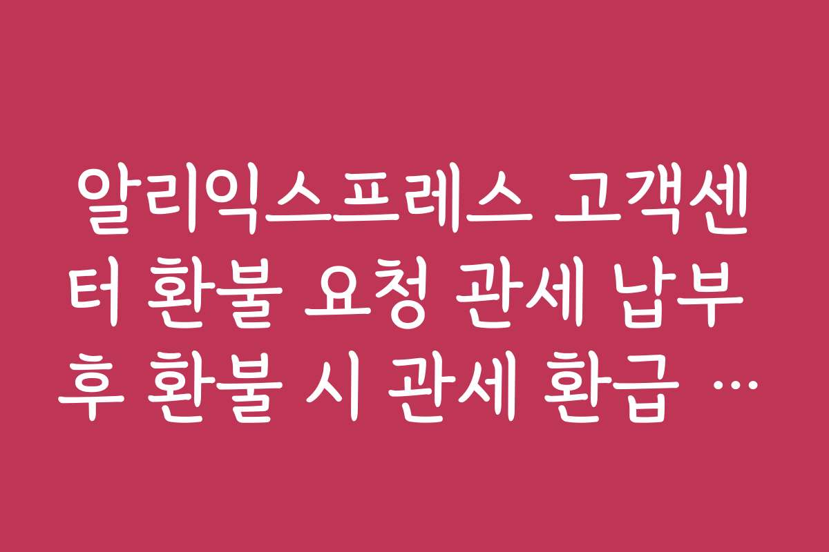 알리익스프레스 고객센터 환불 요청 관세 납부 후 환불 시 관세 환급 방법