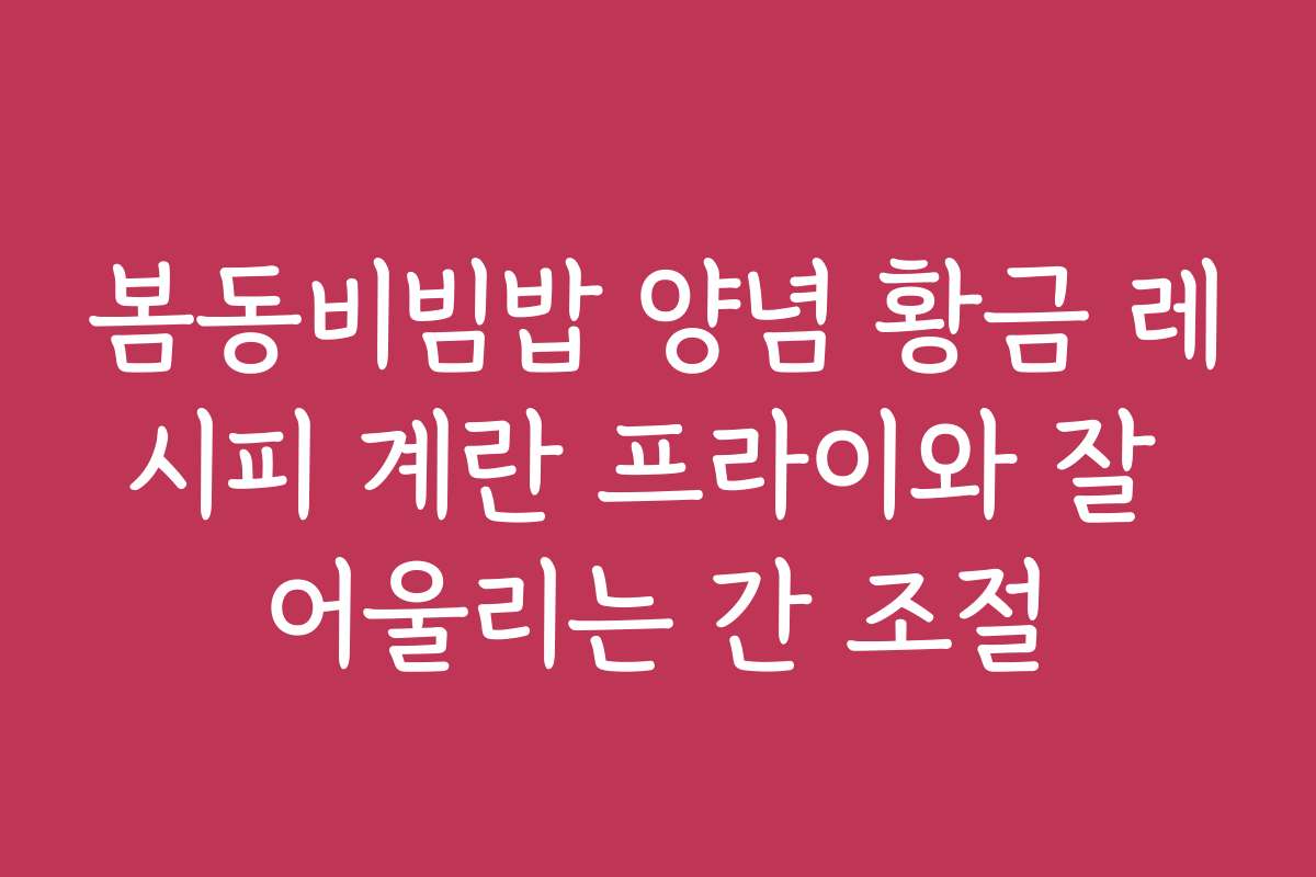 봄동비빔밥 양념 황금 레시피 계란 프라이와 잘 어울리는 간 조절