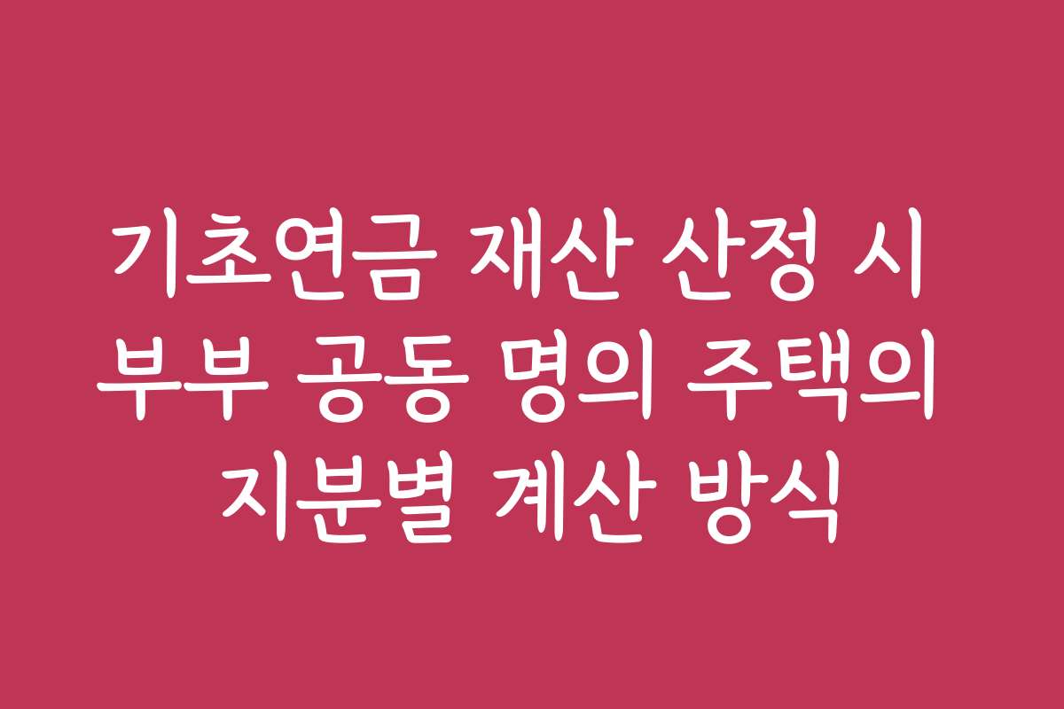 기초연금 재산 산정 시 부부 공동 명의 주택의 지분별 계산 방식