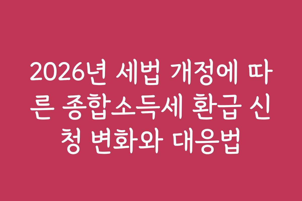 2026년 세법 개정에 따른 종합소득세 환급 신청 변화와 대응법
