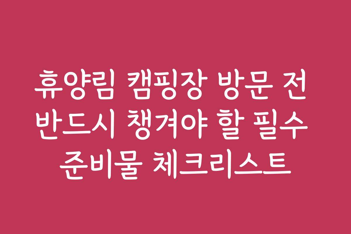 휴양림 캠핑장 방문 전 반드시 챙겨야 할 필수 준비물 체크리스트