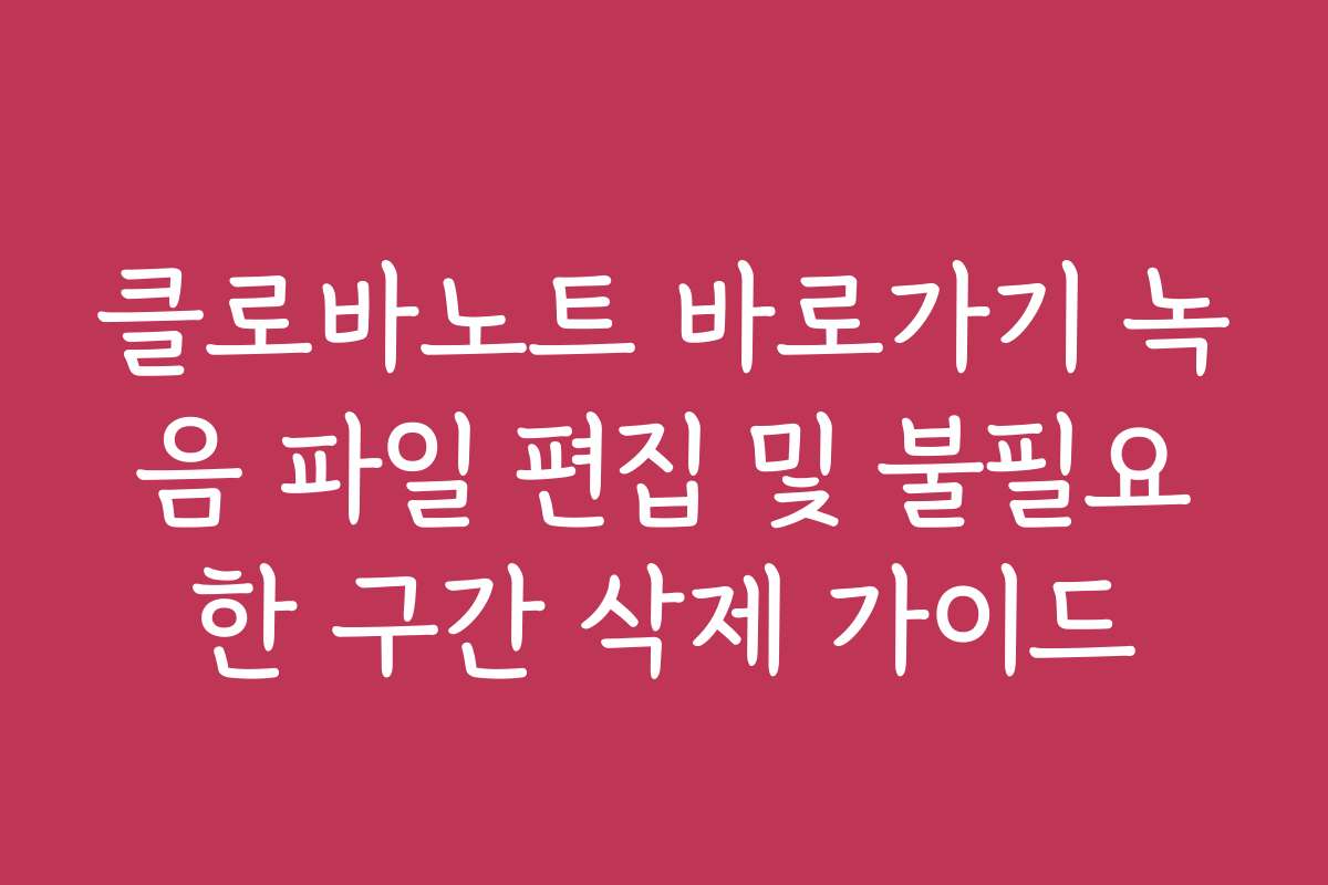 클로바노트 바로가기 녹음 파일 편집 및 불필요한 구간 삭제 가이드