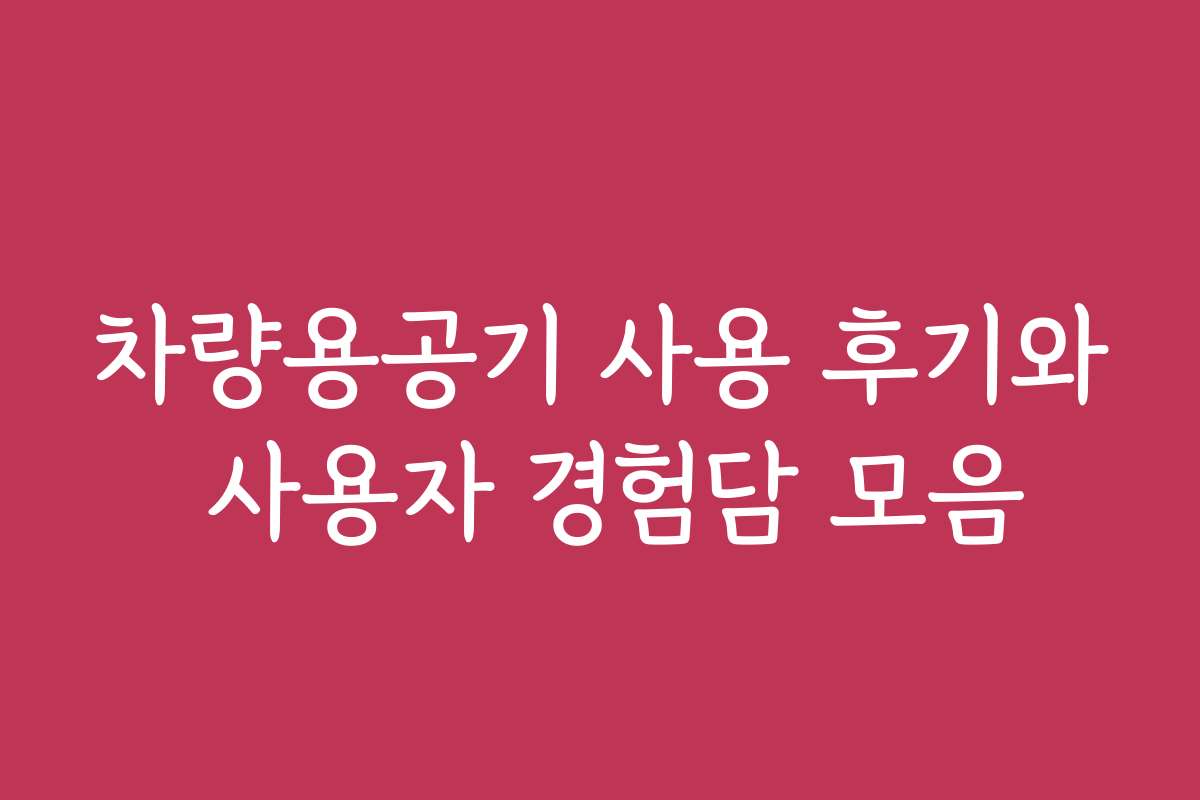차량용공기 사용 후기와 사용자 경험담 모음