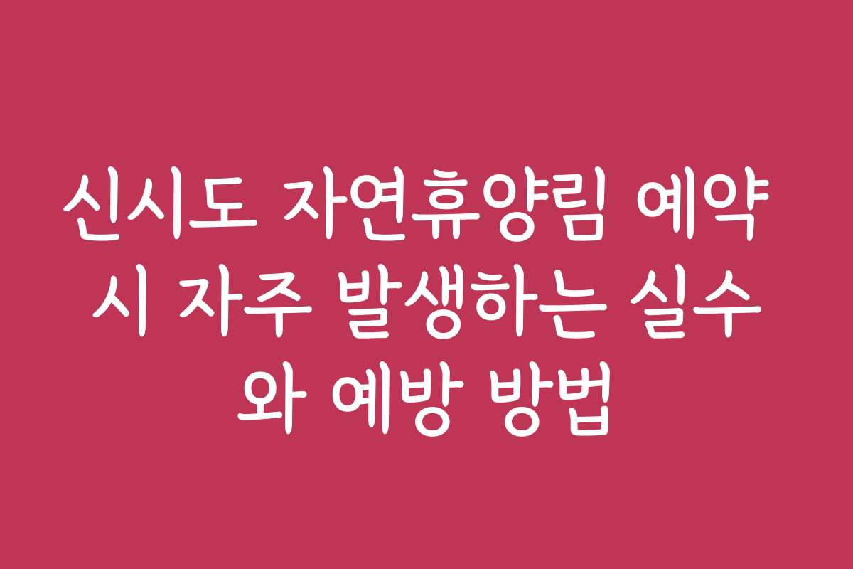 신시도 자연휴양림 예약 시 자주 발생하는 실수와 예방 방법