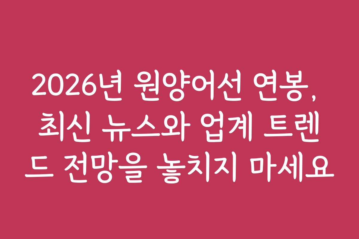 2026년 원양어선 연봉, 최신 뉴스와 업계 트렌드 전망을 놓치지 마세요