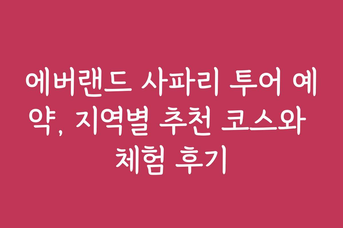 에버랜드 사파리 투어 예약, 지역별 추천 코스와 체험 후기