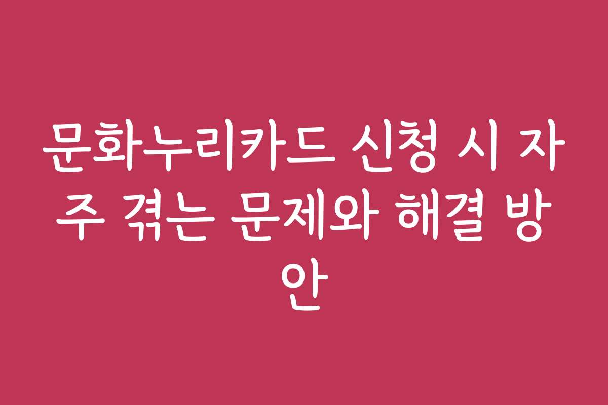 문화누리카드 신청 시 자주 겪는 문제와 해결 방안