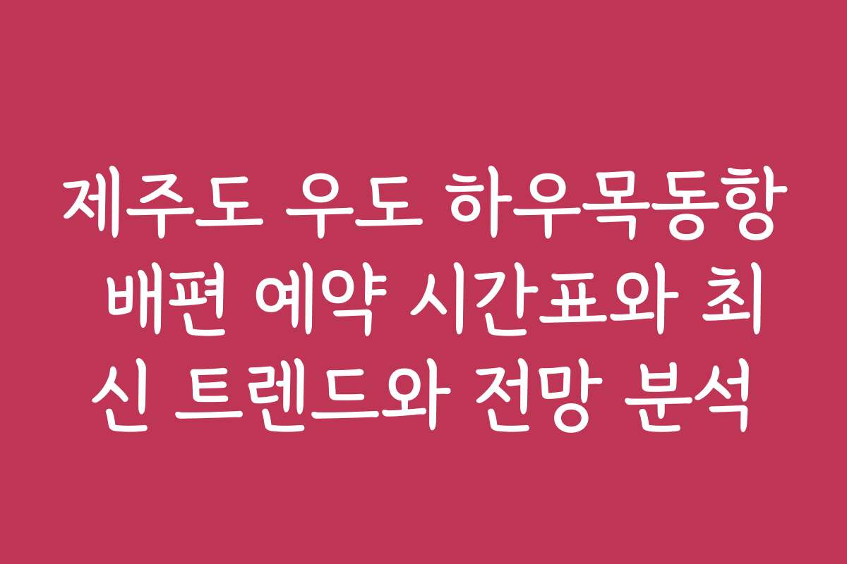 제주도 우도 하우목동항 배편 예약 시간표와 최신 트렌드와 전망 분석
