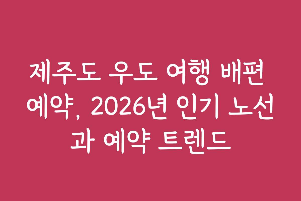 제주도 우도 여행 배편 예약, 2026년 인기 노선과 예약 트렌드