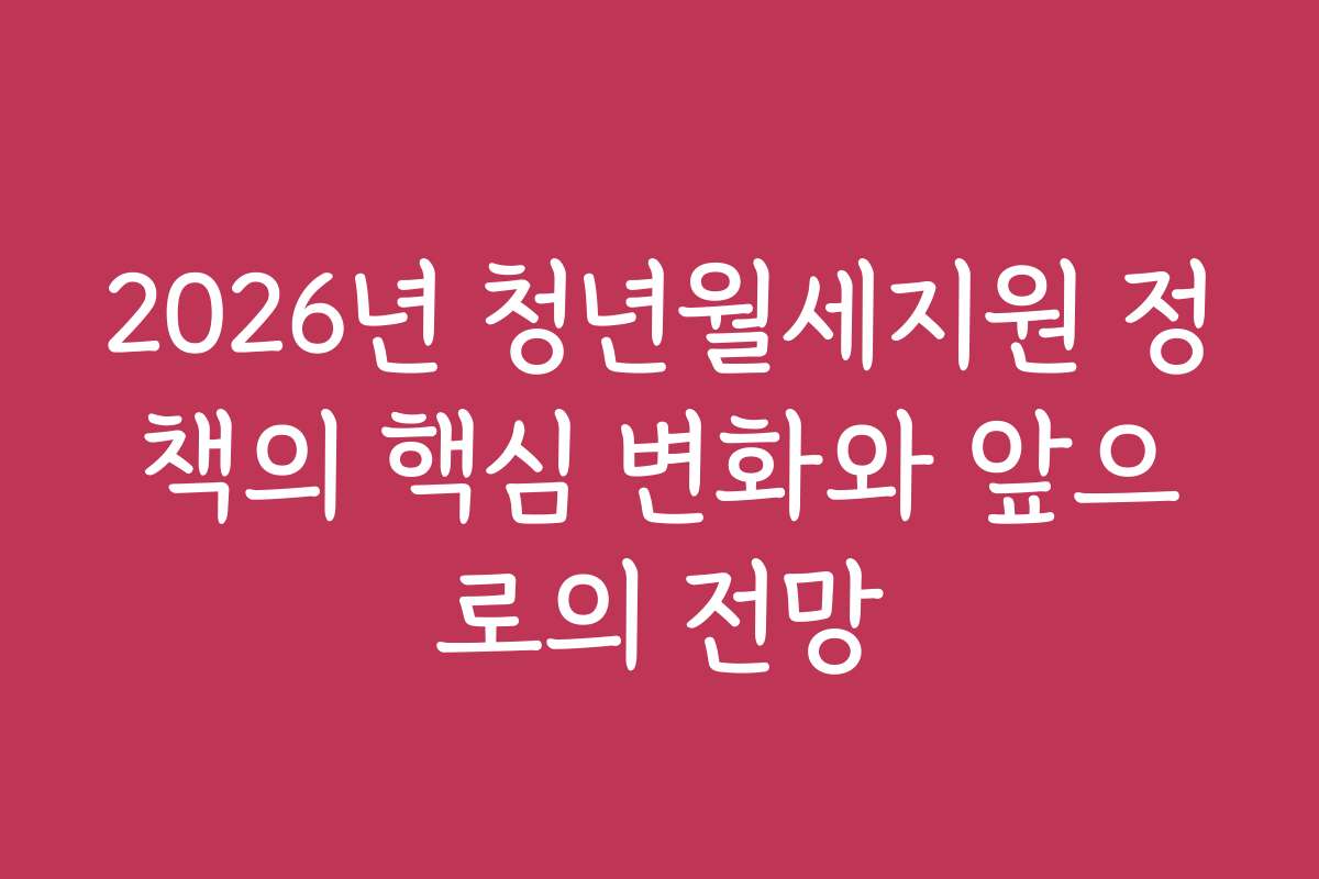 2026년 청년월세지원 정책의 핵심 변화와 앞으로의 전망