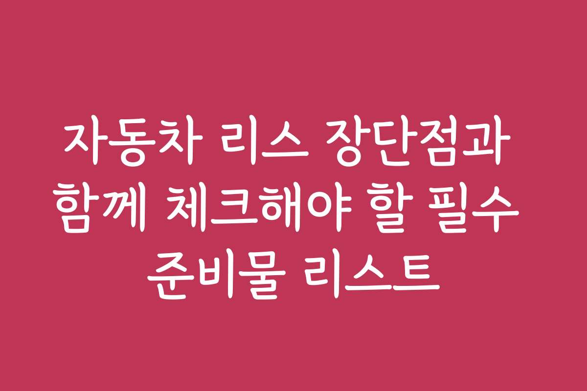 자동차 리스 장단점과 함께 체크해야 할 필수 준비물 리스트