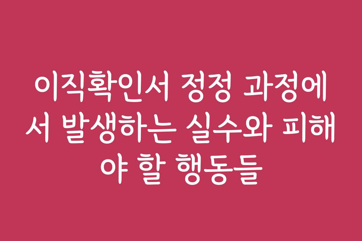 이직확인서 정정 과정에서 발생하는 실수와 피해야 할 행동들