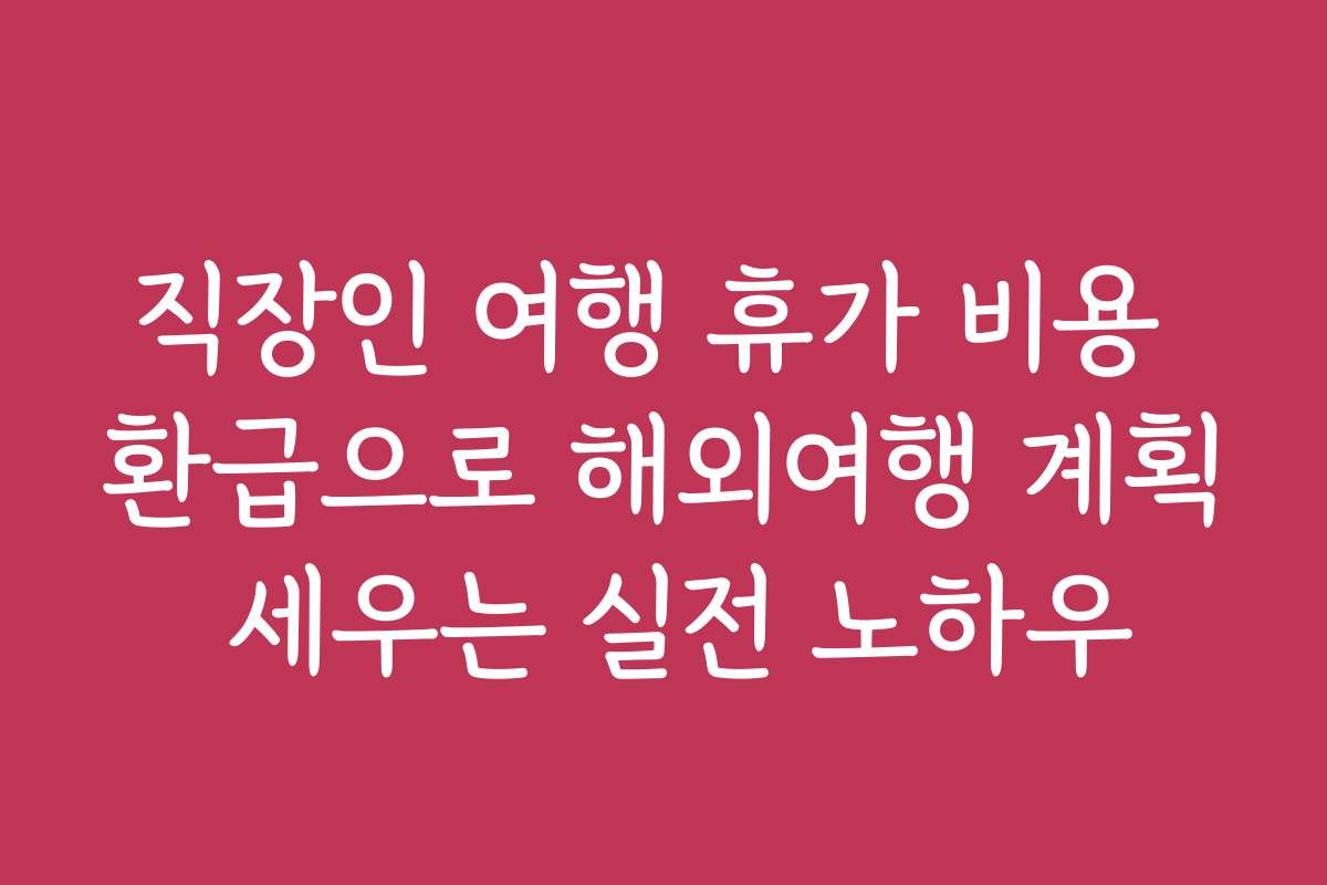 직장인 여행 휴가 비용 환급으로 해외여행 계획 세우는 실전 노하우