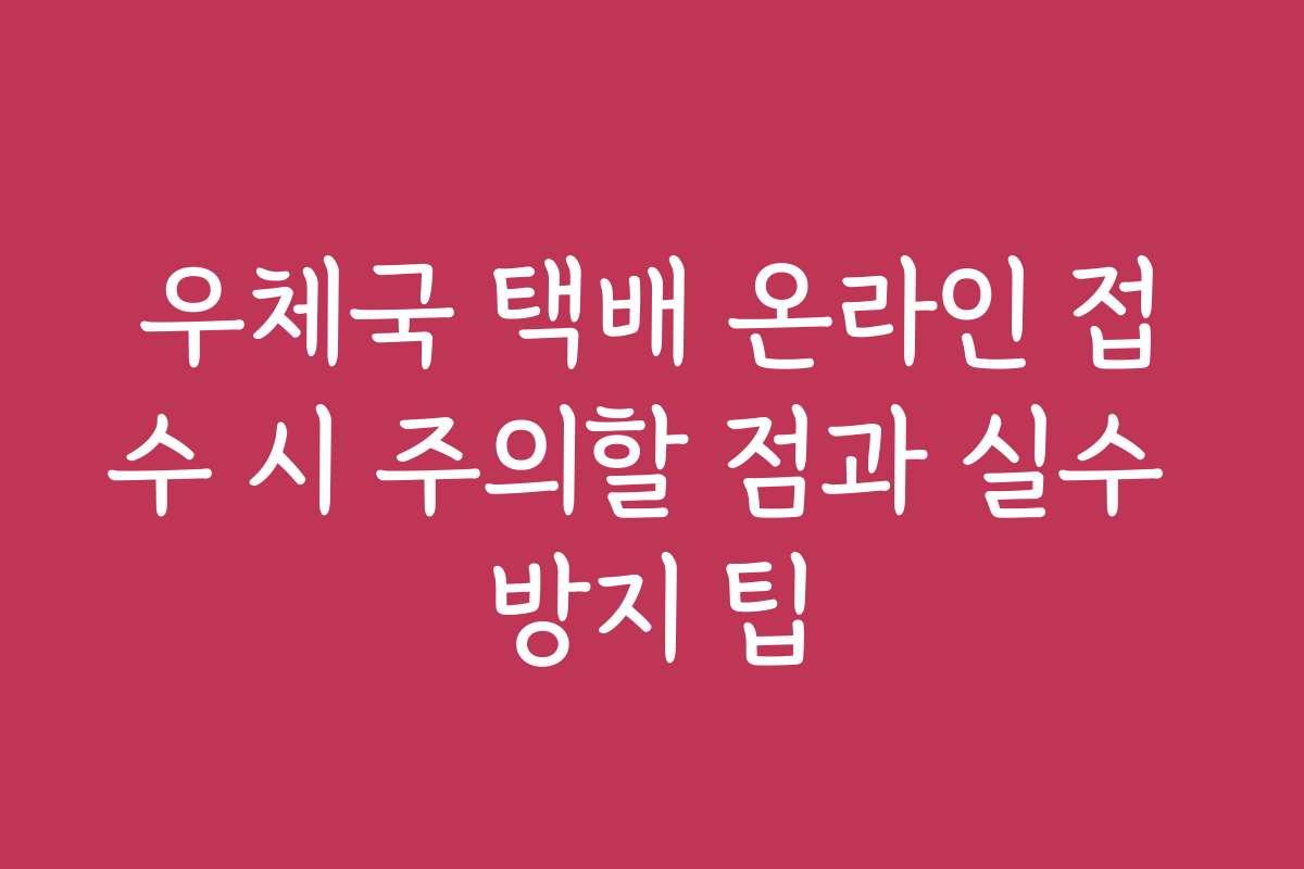 우체국 택배 온라인 접수 시 주의할 점과 실수 방지 팁