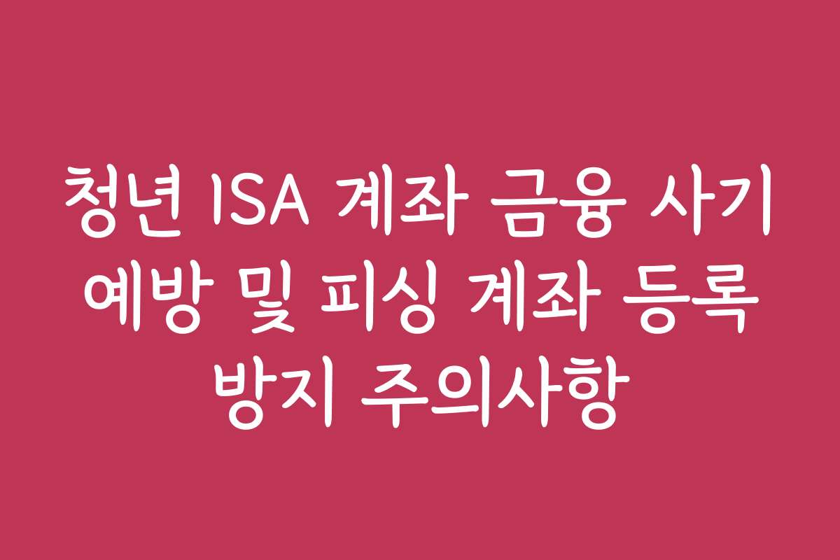 청년 ISA 계좌 금융 사기 예방 및 피싱 계좌 등록 방지 주의사항