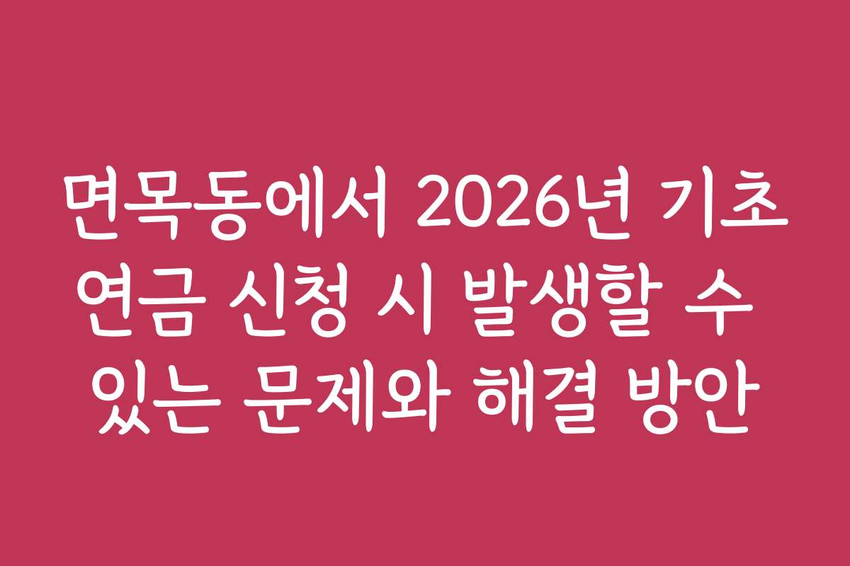 면목동에서 2026년 기초연금 신청 시 발생할 수 있는 문제와 해결 방안
