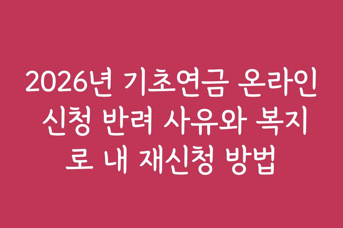 2026년 기초연금 온라인 신청 반려 사유와 복지로 내 재신청 방법