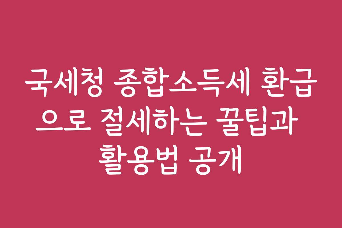 국세청 종합소득세 환급으로 절세하는 꿀팁과 활용법 공개