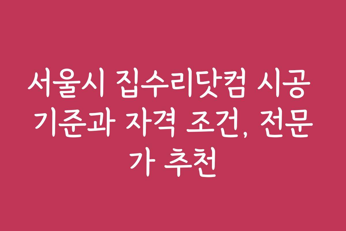 서울시 집수리닷컴 시공 기준과 자격 조건, 전문가 추천