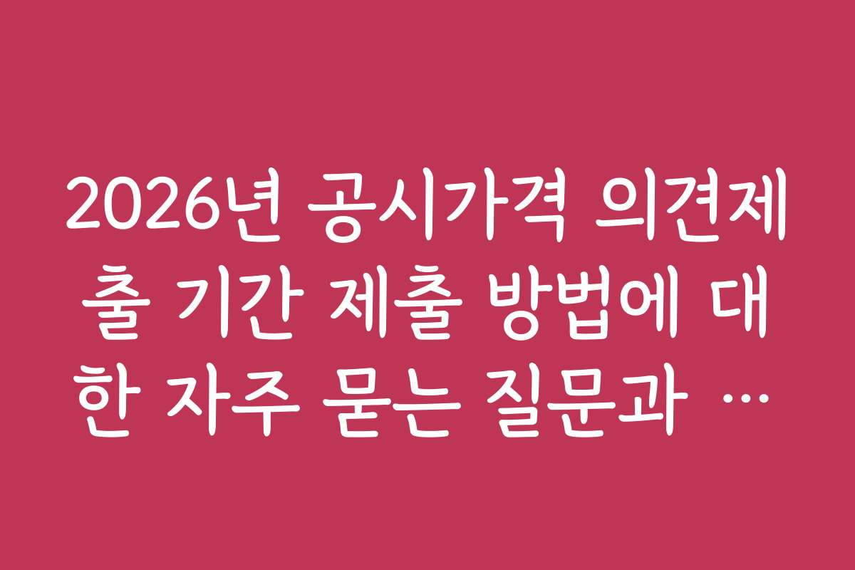 2026년 공시가격 의견제출 기간 제출 방법에 대한 자주 묻는 질문과 답변 정리