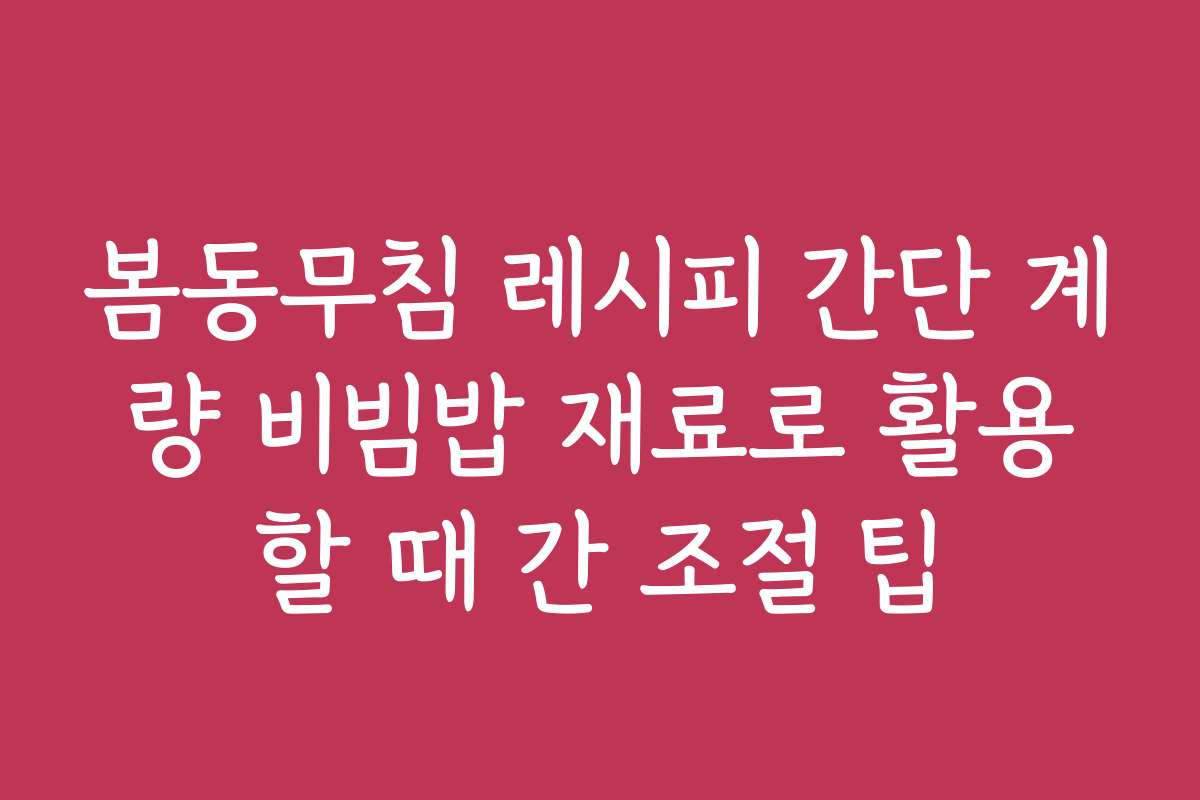 봄동무침 레시피 간단 계량 비빔밥 재료로 활용할 때 간 조절 팁