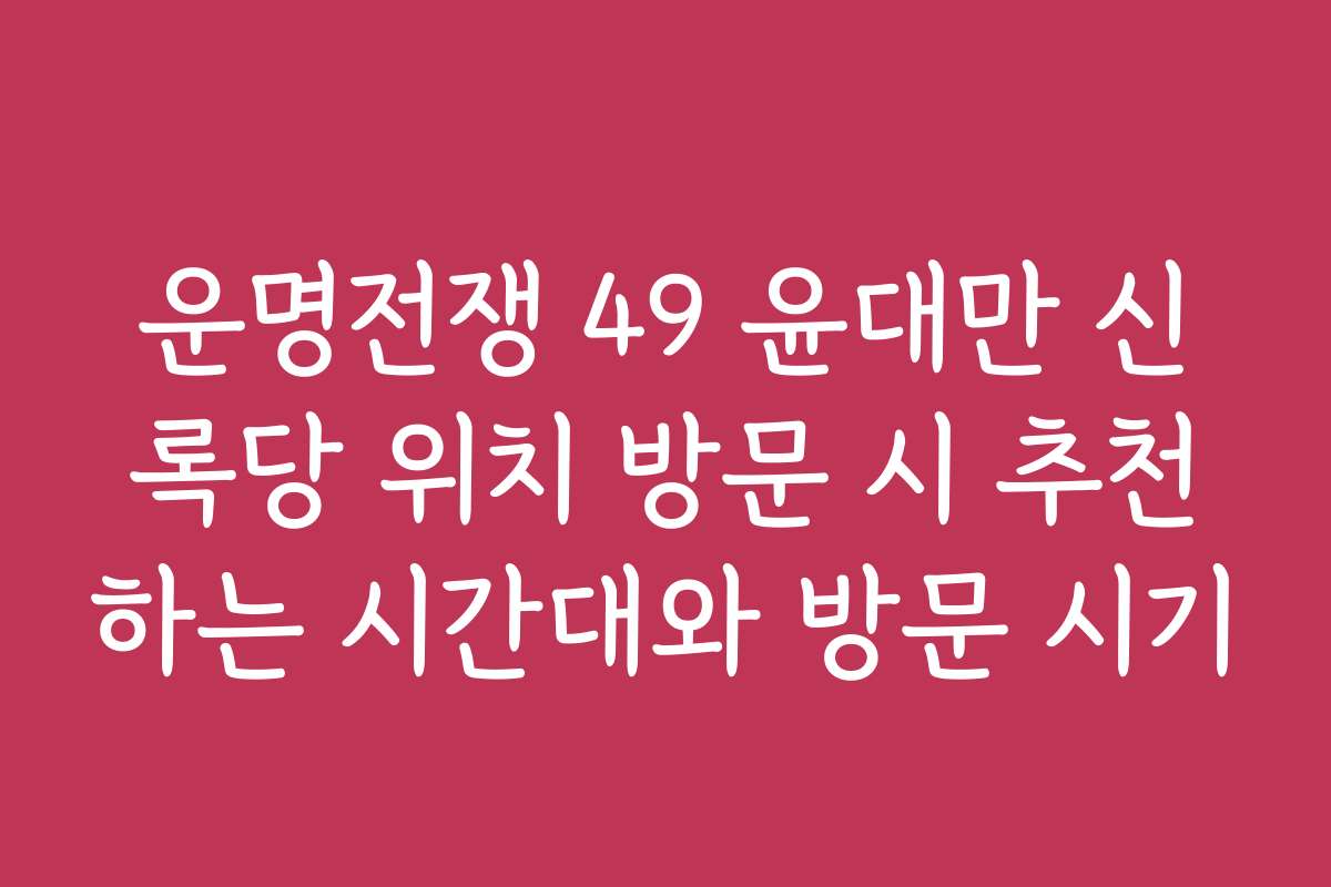 운명전쟁 49 윤대만 신록당 위치 방문 시 추천하는 시간대와 방문 시기