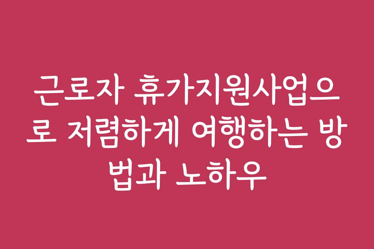 근로자 휴가지원사업으로 저렴하게 여행하는 방법과 노하우