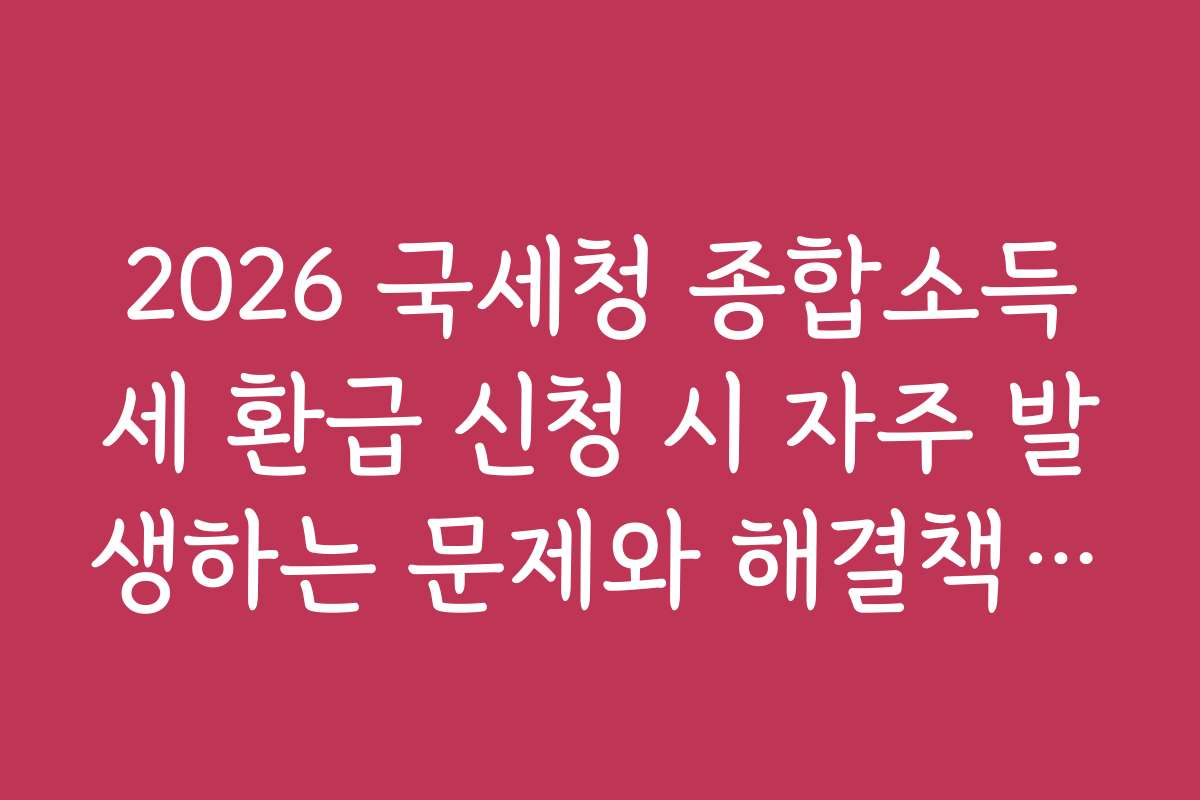 2026 국세청 종합소득세 환급 신청 시 자주 발생하는 문제와 해결책을 알려드립니다