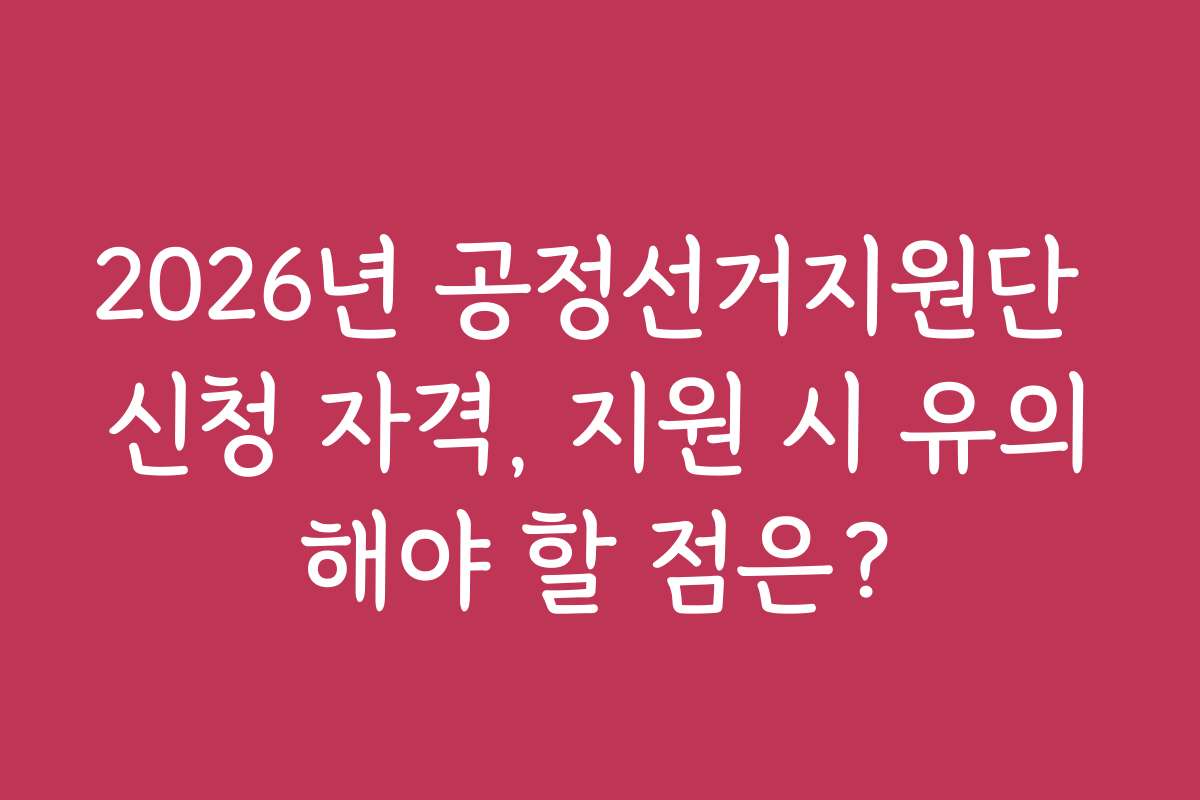 2026년 공정선거지원단 신청 자격, 지원 시 유의해야 할 점은?
