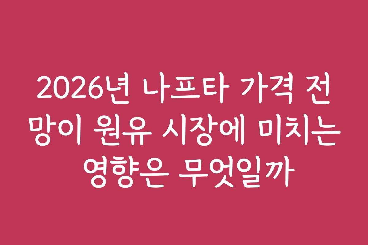2026년 나프타 가격 전망이 원유 시장에 미치는 영향은 무엇일까