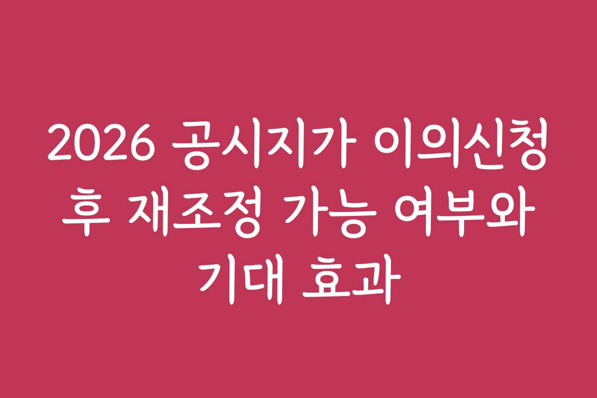 2026 공시지가 이의신청 후 재조정 가능 여부와 기대 효과