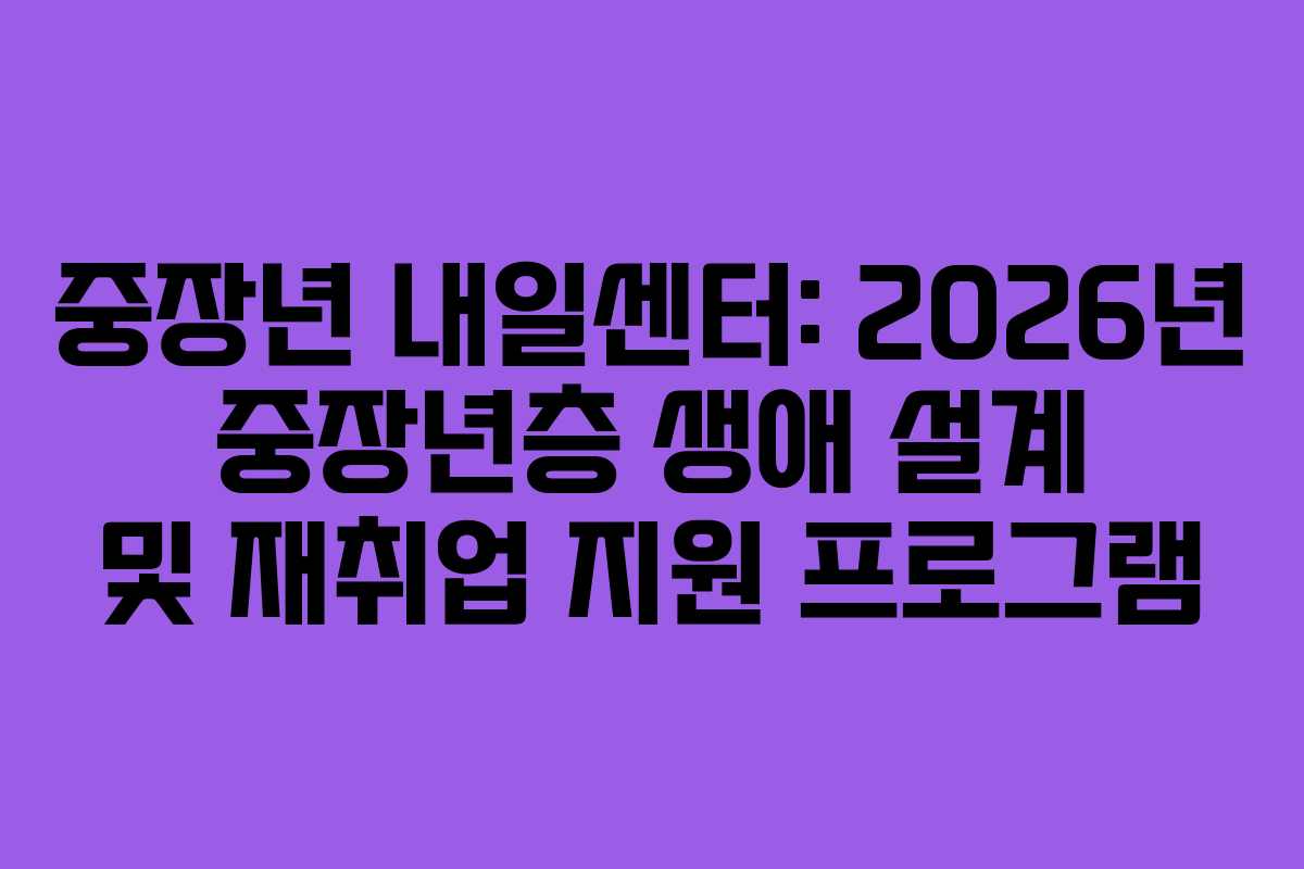 중장년 내일센터: 2026년 중장년층 생애 설계 및 재취업 지원 프로그램