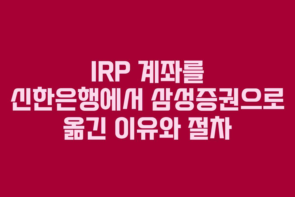 IRP 계좌를 신한은행에서 삼성증권으로 옮긴 이유와 절차