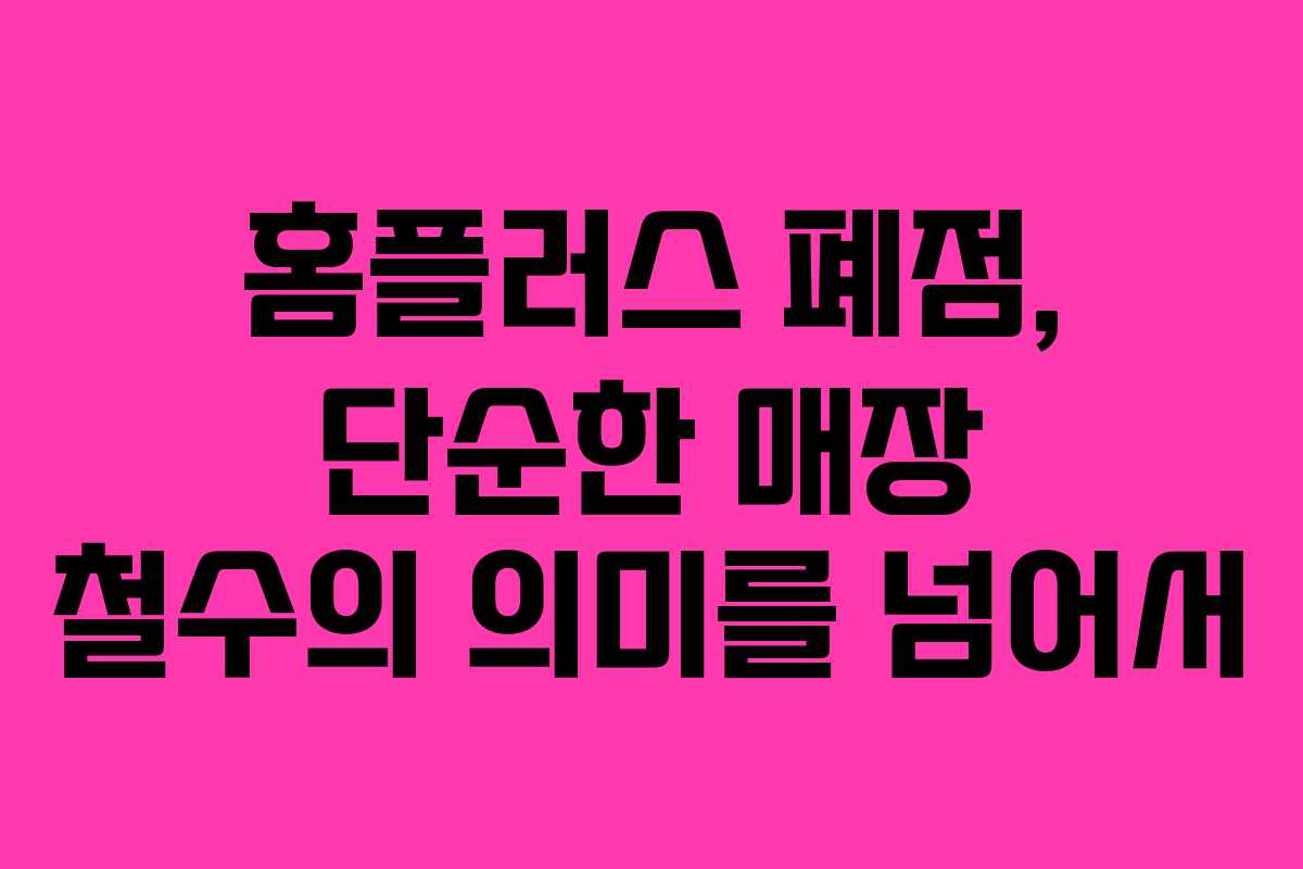 홈플러스 폐점, 단순한 매장 철수의 의미를 넘어서