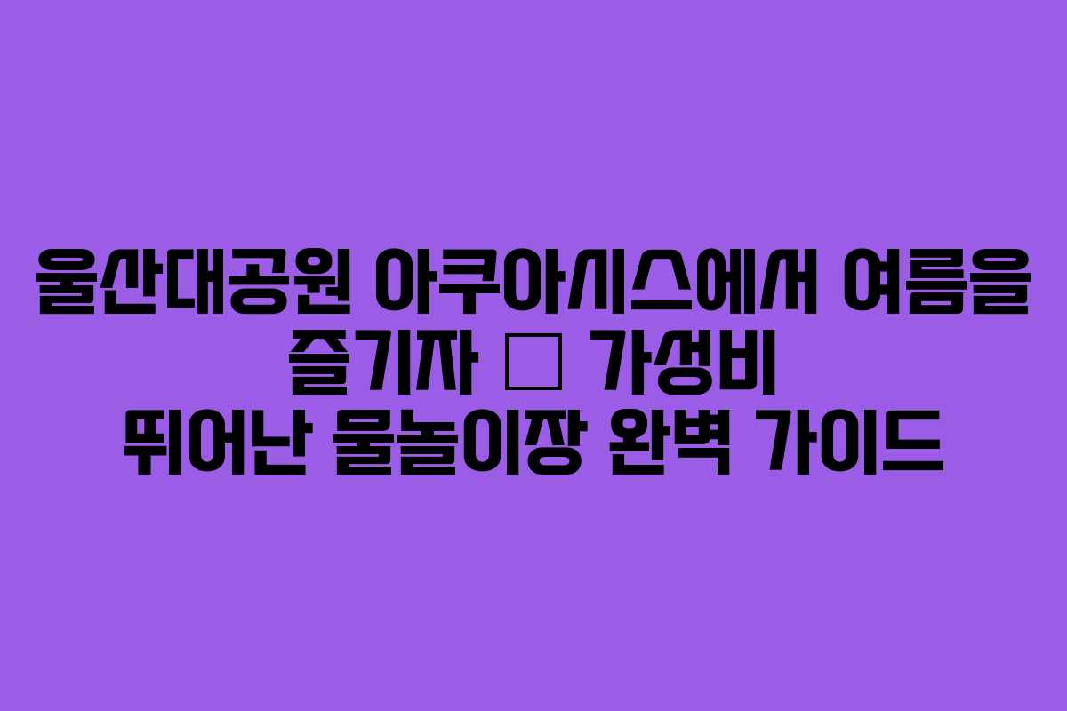 울산대공원 아쿠아시스에서 여름을 즐기자 – 가성비 뛰어난 물놀이장 완벽 가이드