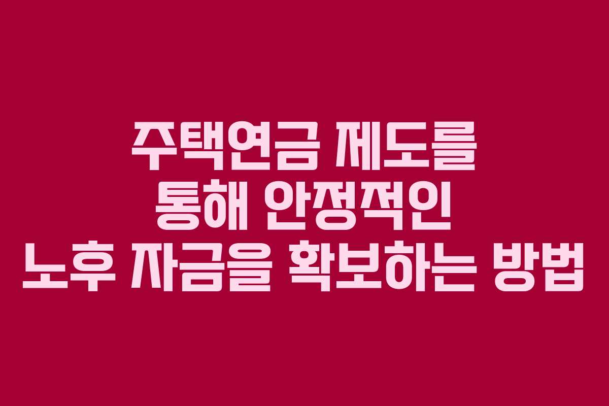 주택연금 제도를 통해 안정적인 노후 자금을 확보하는 방법