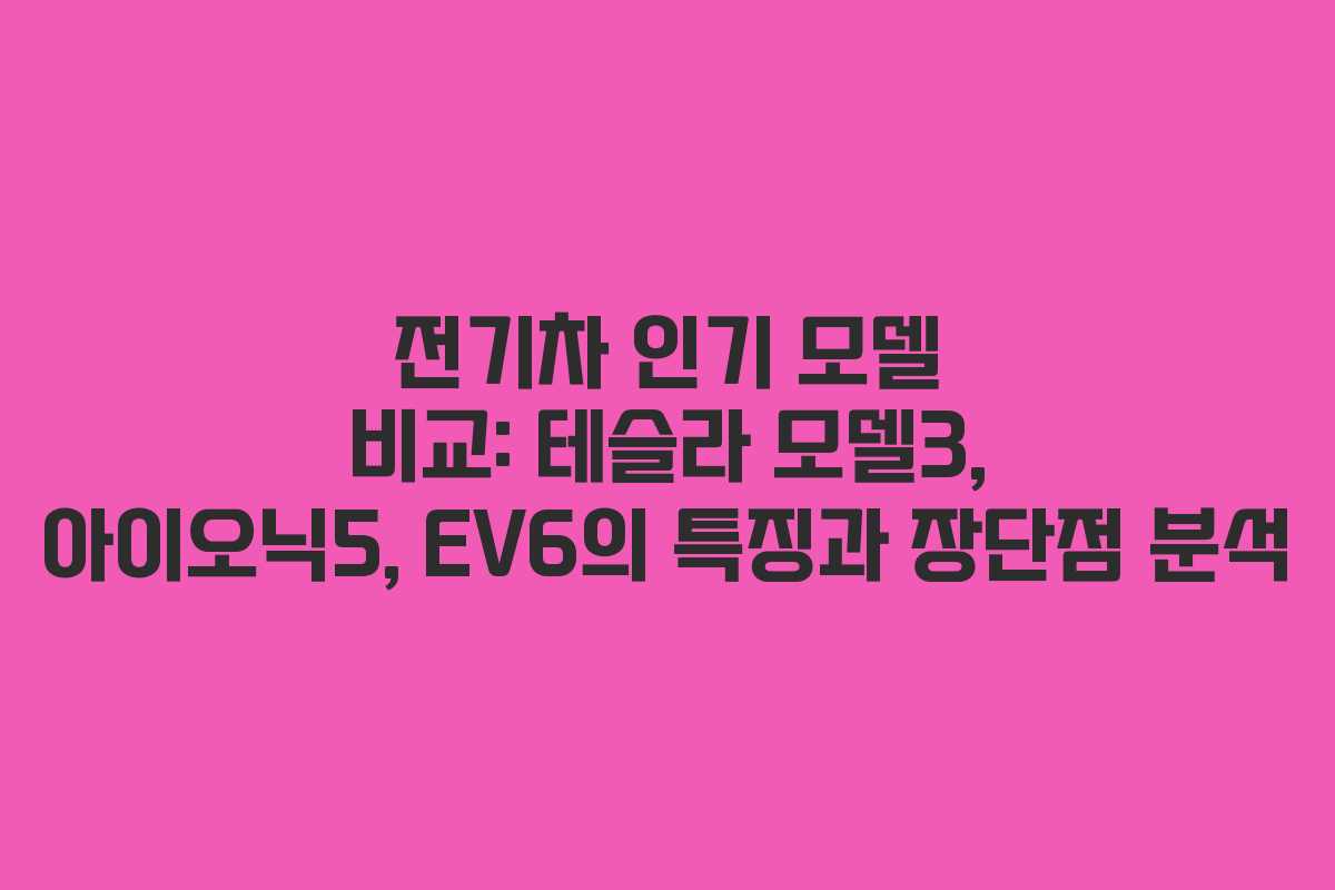 전기차 인기 모델 비교: 테슬라 모델3, 아이오닉5, EV6의 특징과 장단점 분석