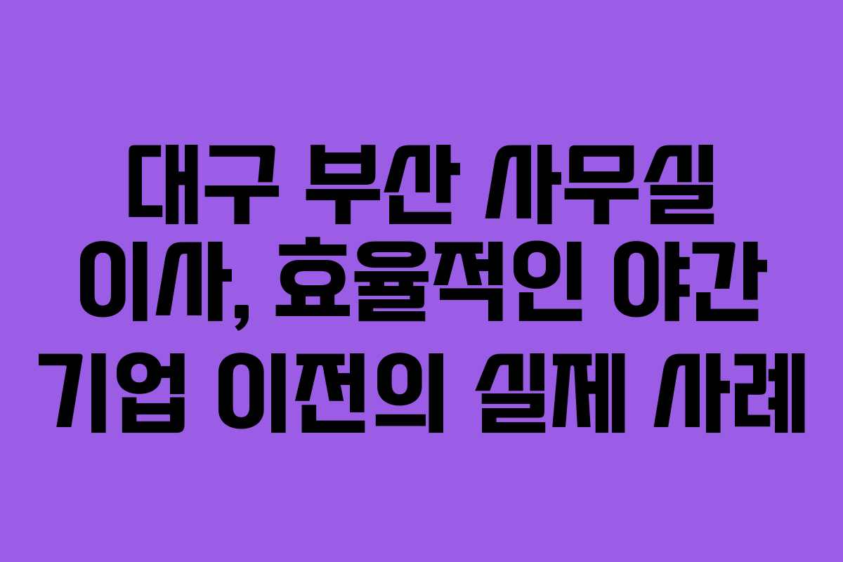 대구 부산 사무실 이사, 효율적인 야간 기업 이전의 실제 사례