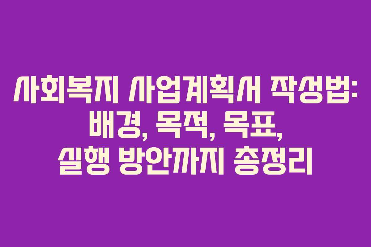 사회복지 사업계획서 작성법: 배경, 목적, 목표, 실행 방안까지 총정리