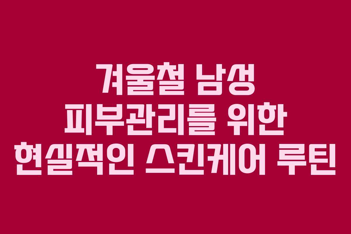 겨울철 남성 피부관리를 위한 현실적인 스킨케어 루틴