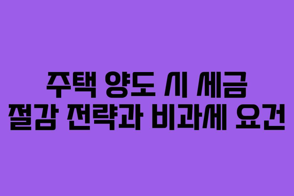 주택 양도 시 세금 절감 전략과 비과세 요건