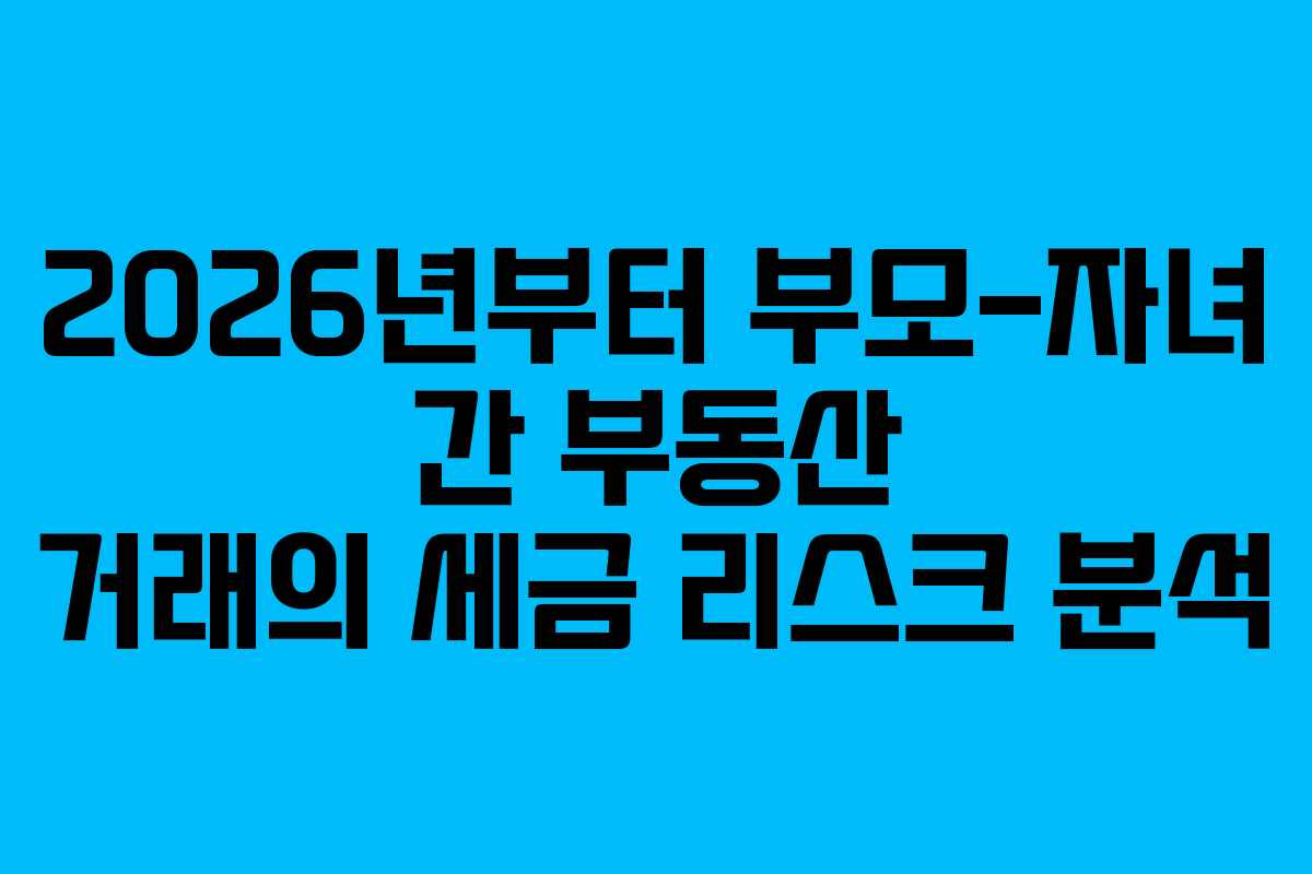 2026년부터 부모-자녀 간 부동산 거래의 세금 리스크 분석