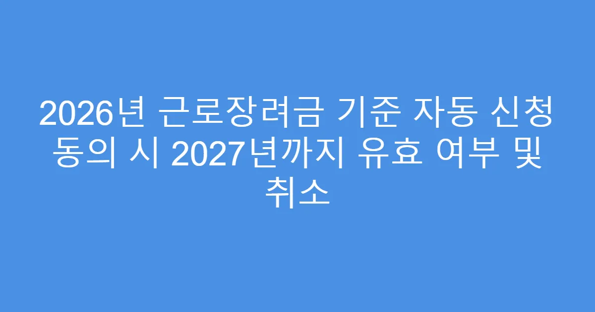 2026년 근로장려금 기준 자동 신청 동의 시 2027년까지 유효 여부 및 취소