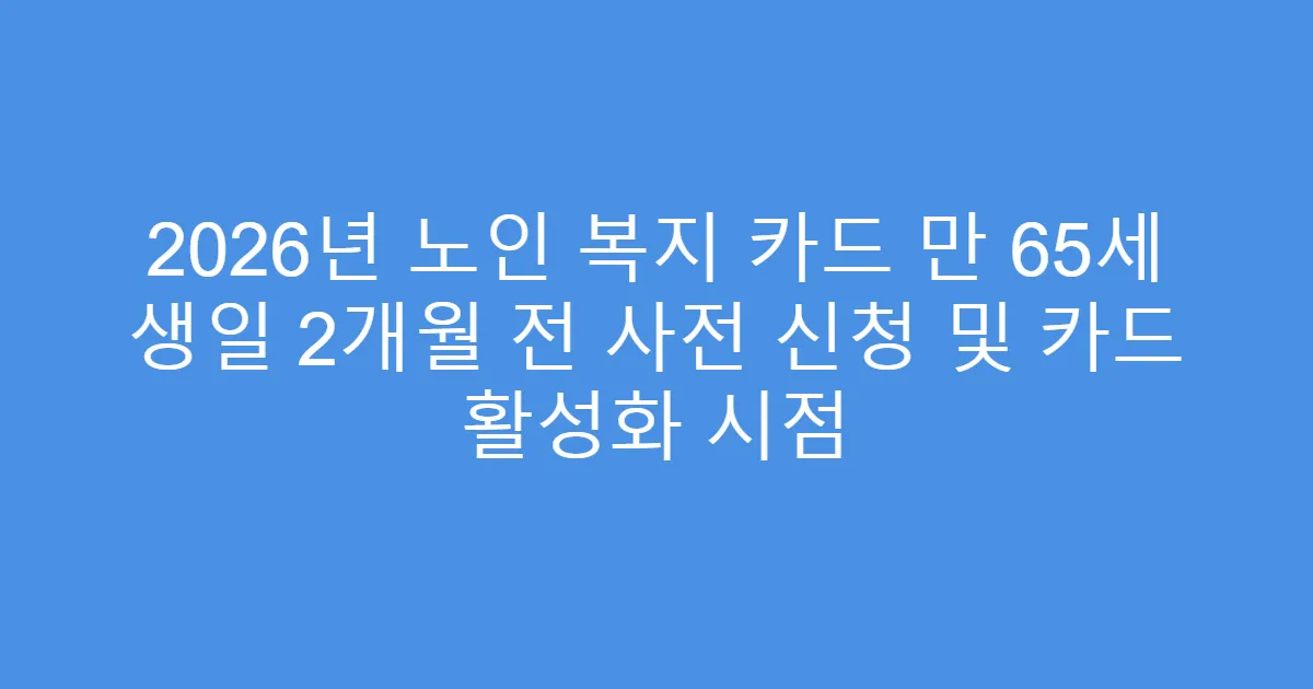 2026년 노인 복지 카드 만 65세 생일 2개월 전 사전 신청 및 카드 활성화 시점