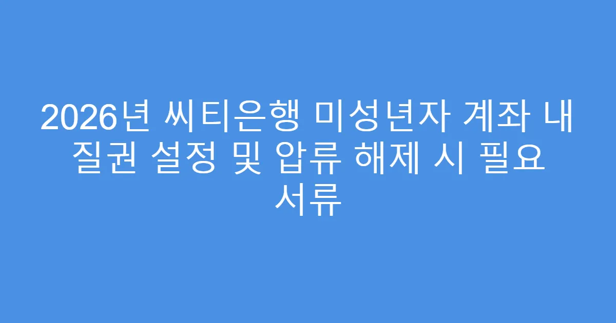 2026년 씨티은행 미성년자 계좌 내 질권 설정 및 압류 해제 시 필요 서류