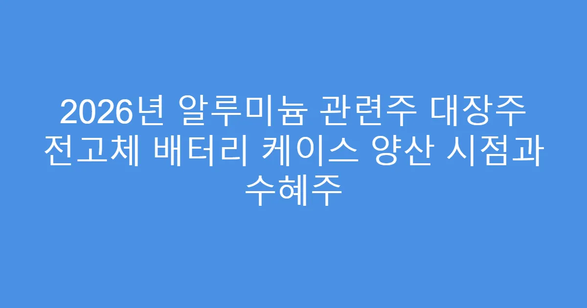 2026년 알루미늄 관련주 대장주 전고체 배터리 케이스 양산 시점과 수혜주