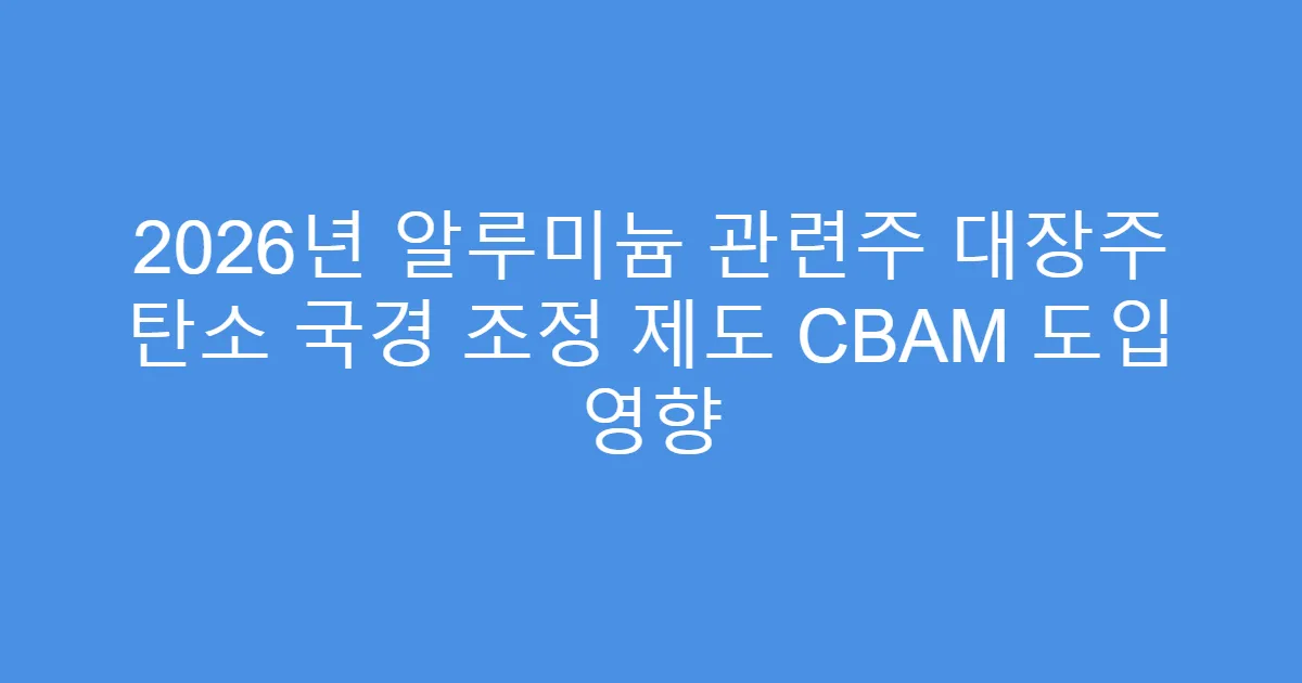 2026년 알루미늄 관련주 대장주 탄소 국경 조정 제도 CBAM 도입 영향