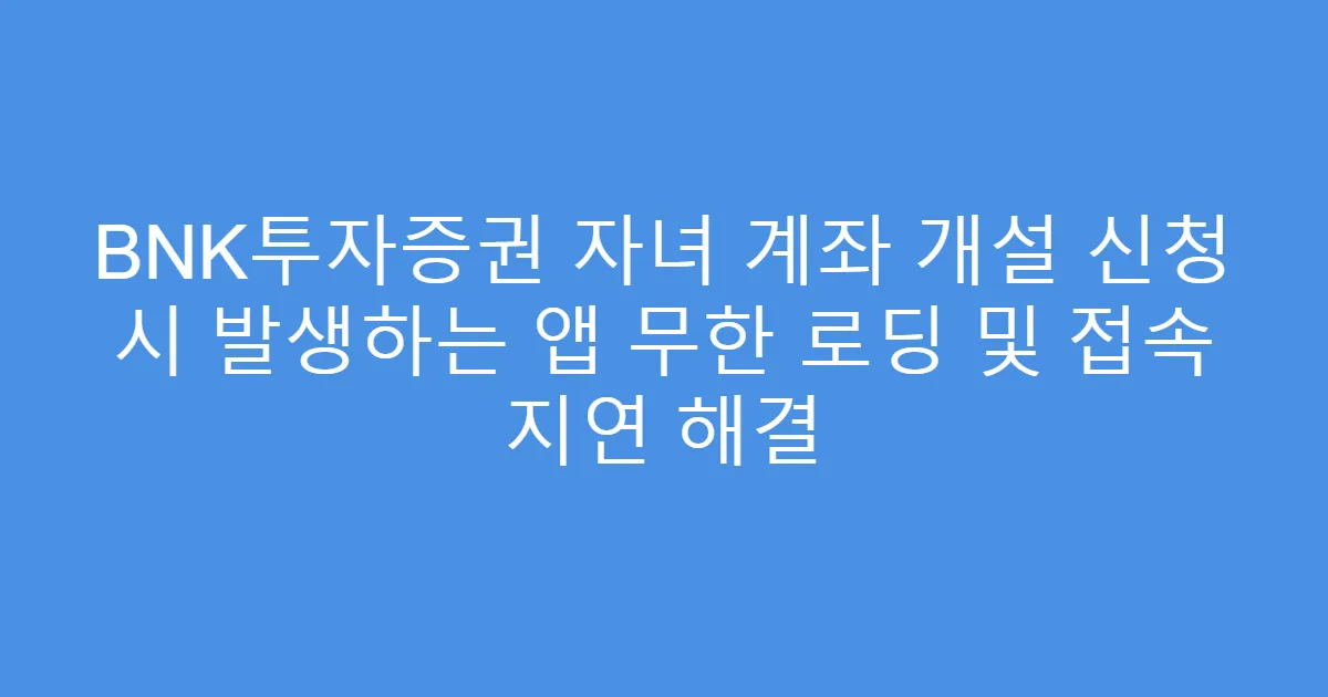 BNK투자증권 자녀 계좌 개설 신청 시 발생하는 앱 무한 로딩 및 접속 지연 해결