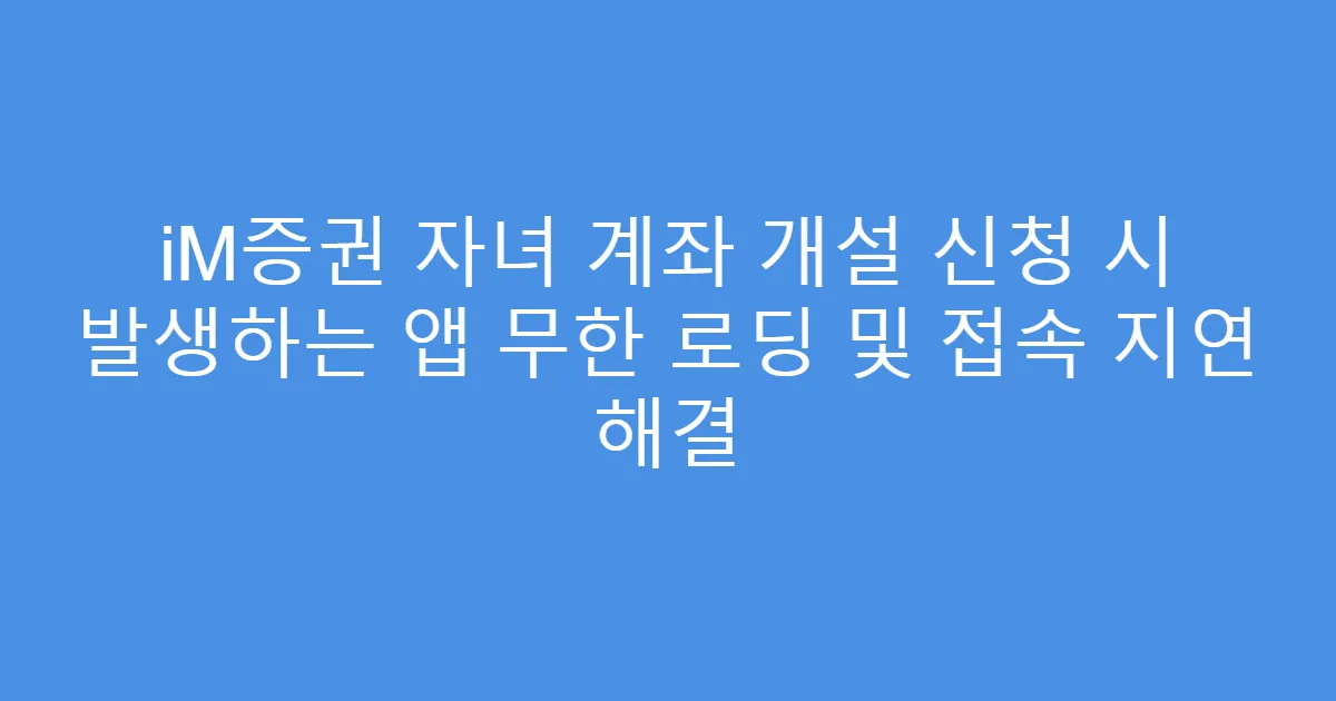 iM증권 자녀 계좌 개설 신청 시 발생하는 앱 무한 로딩 및 접속 지연 해결