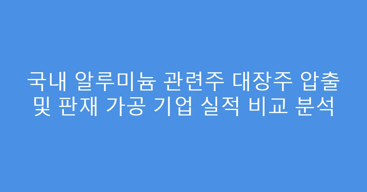 국내 알루미늄 관련주 대장주 압출 및 판재 가공 기업 실적 비교 분석